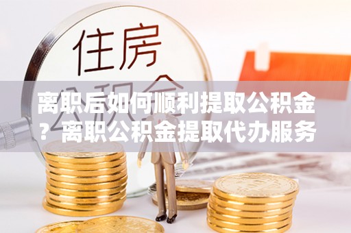 光泽离职后如何顺利提取公积金？离职公积金提取代办服务帮你搞定！