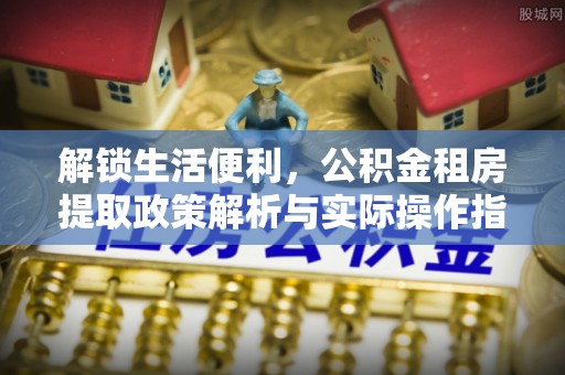 光泽解锁生活便利，公积金租房提取政策解析与实际操作指南