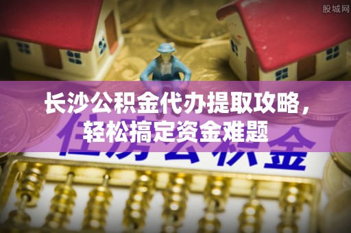 光泽长沙公积金代办提取攻略，轻松搞定资金难题