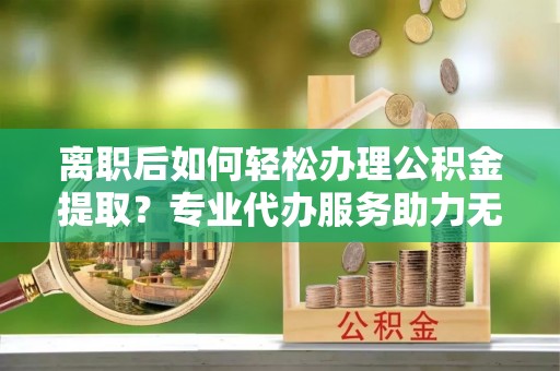 光泽离职后如何轻松办理公积金提取？专业代办服务助力无忧