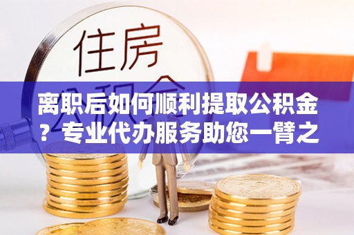 光泽离职后如何顺利提取公积金？专业代办服务助您一臂之力